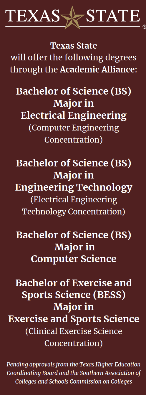 A graphic with the Texas State College logo at the top and the following text below it: Texas State  will offer the following degrees through the Academic Alliance: Bachelor of Science (BS) Major in  Electrical Engineering  (Computer Engineering Concentration)  Bachelor of Science (BS) Major in  Engineering Technology (Electrical Engineering Technology Concentration)  Bachelor of Science (BS)  Major in  Computer Science  Bachelor of Exercise and Sports Science (BESS) Major in  Exercise and Sports Science (Clinical Exercise Science Concentration)  Bachelor of Applied Arts and Sciences (BAAS) Major in  Applied Arts and Sciences  Pending approvals from the Texas Higher Education Coordinating Board and the Southern Association of Colleges and Schools Commission on Colleges