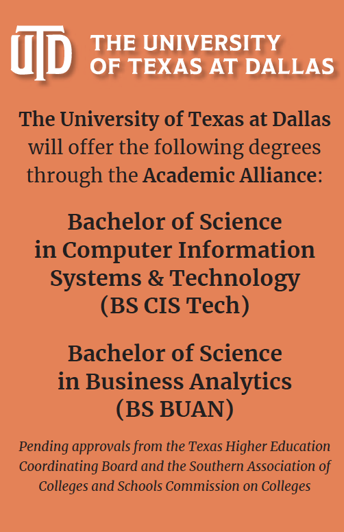 Graphic with The University of Texas at Dallas logo at the top and the following text below:  The University of Texas at Dallas will offer the following degrees through the Academic Alliance: Bachelor of Science  in Computer Information Systems & Technology  (BS CIS Tech) Bachelor of Science  in Business Analytics  (BS BUAN) Pending approvals from the Texas Higher Education Coordinating Board and the Southern Association of Colleges and Schools Commission on Colleges